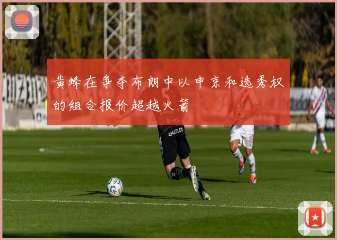 黄蜂在争夺布朗中以申京和选秀权的组合报价超越火箭