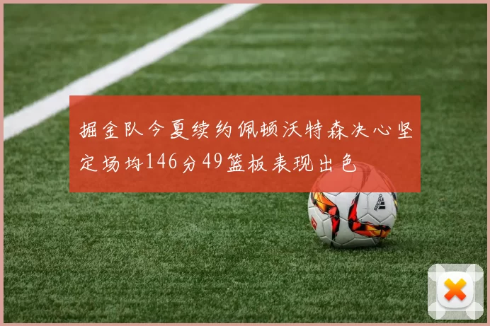 掘金队今夏续约佩顿沃特森决心坚定场均146分49篮板表现出色