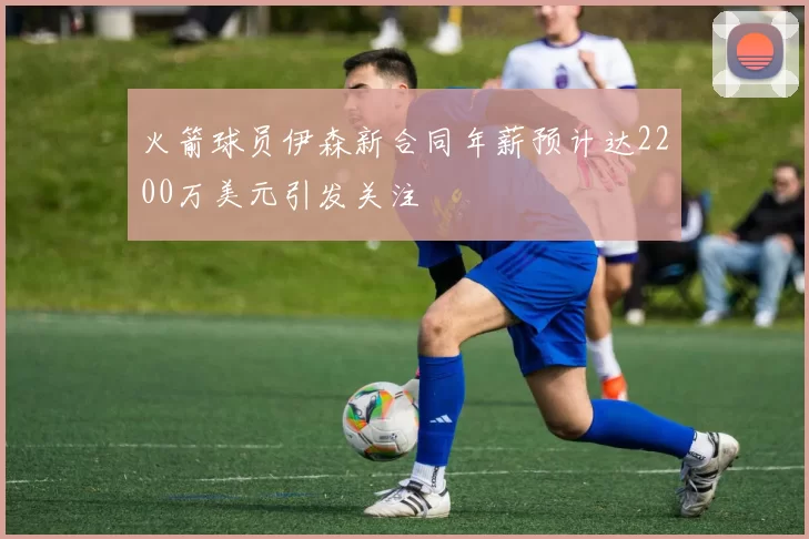 火箭球员伊森新合同年薪预计达2200万美元引发关注