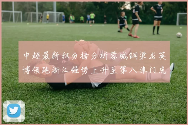 中超最新积分榜分析蓉城铜梁龙英博领跑浙江强势上升至第八津门虎仍然垫底