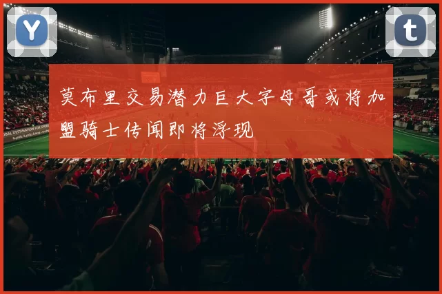 莫布里交易潜力巨大字母哥或将加盟骑士传闻即将浮现