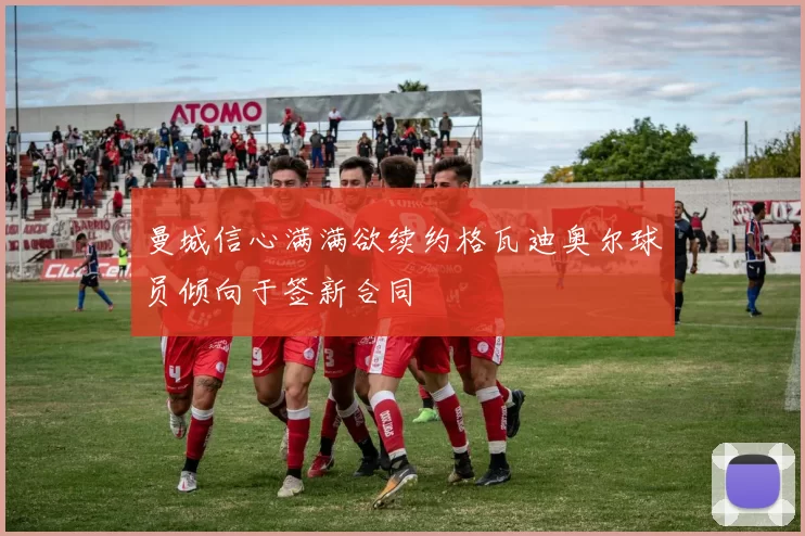 曼城信心满满欲续约格瓦迪奥尔球员倾向于签新合同