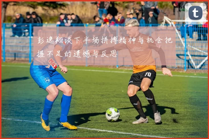 彭逸翔谈下半场拼搏精神与机会把握不足的遗憾与反思