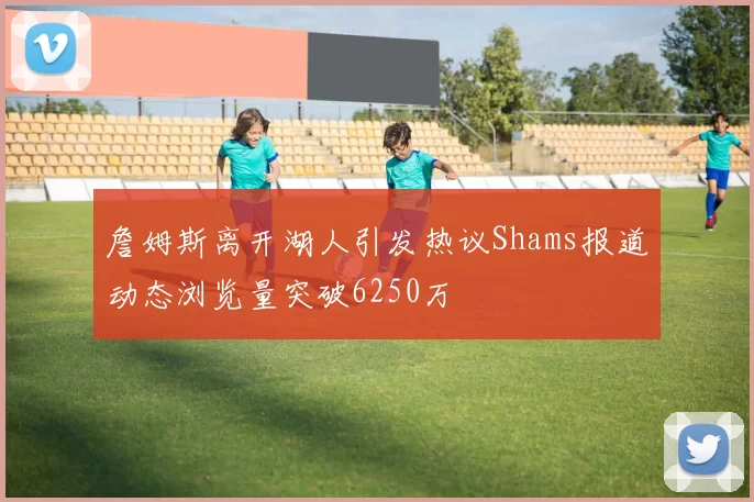 詹姆斯离开湖人引发热议Shams报道动态浏览量突破6250万