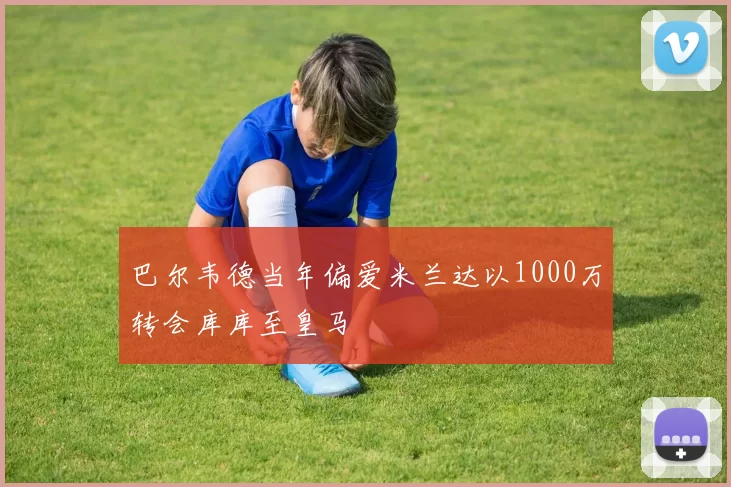 巴尔韦德当年偏爱米兰达以1000万转会库库至皇马