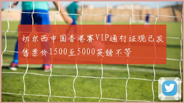 切尔西中国香港赛VIP通行证现已发售票价1500至5000英镑不等