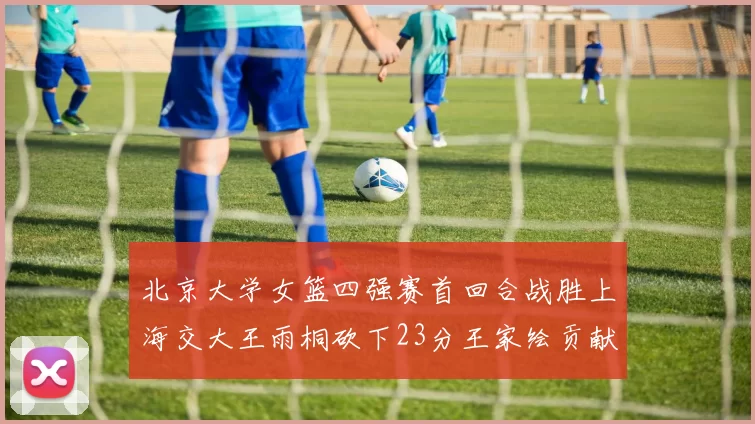 北京大学女篮四强赛首回合战胜上海交大王雨桐砍下23分王家绘贡献21分14篮板