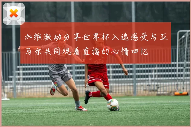 加维激动分享世界杯入选感受与亚马尔共同观看直播的心情回忆