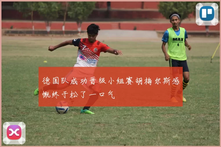 德国队成功晋级小组赛胡梅尔斯感慨终于松了一口气