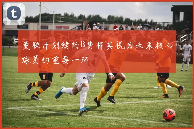 曼联计划续约B费将其视为未来核心球员的重要一环