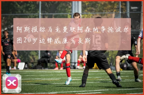 阿斯报称马竞曼联阿森纳争抢波尔图20岁边锋威廉戈麦斯