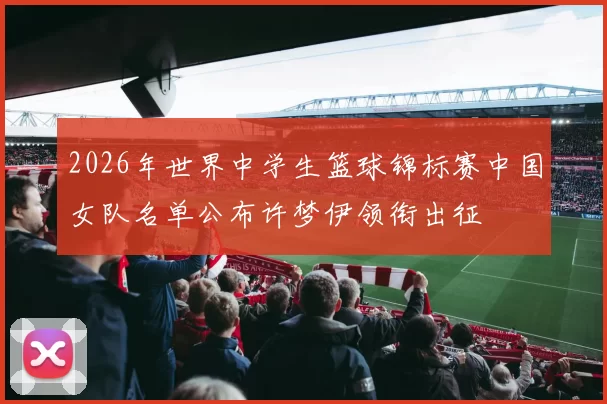 2026年世界中学生篮球锦标赛中国女队名单公布许梦伊领衔出征