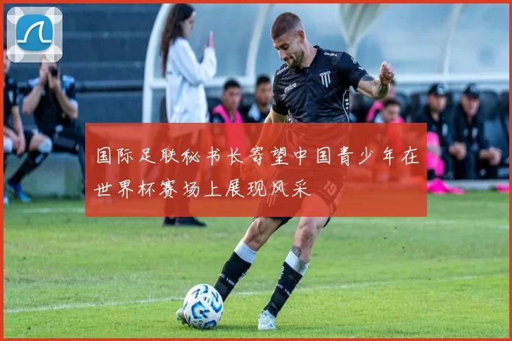 国际足联秘书长寄望中国青少年在世界杯赛场上展现风采
