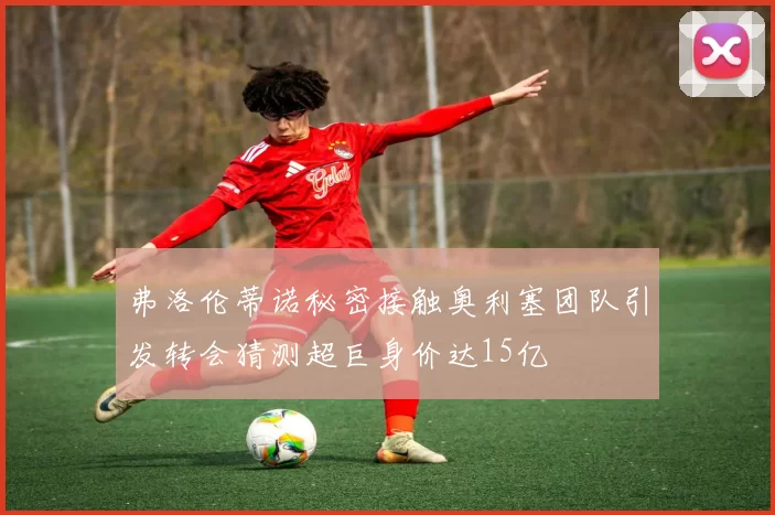 弗洛伦蒂诺秘密接触奥利塞团队引发转会猜测超巨身价达15亿