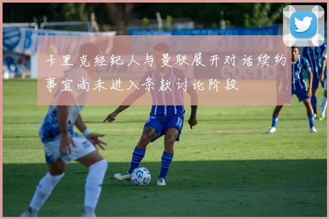 卡里克经纪人与曼联展开对话续约事宜尚未进入条款讨论阶段