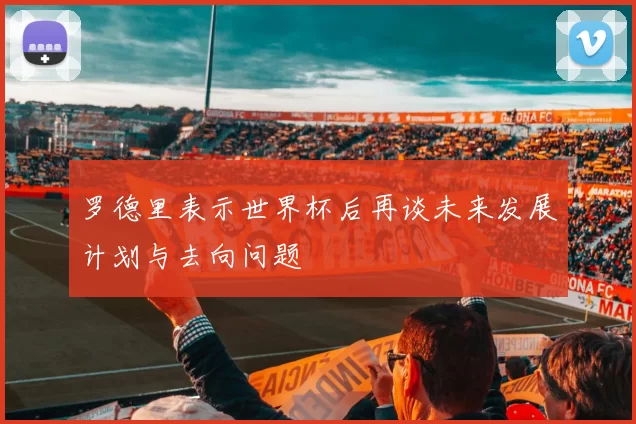 罗德里表示世界杯后再谈未来发展计划与去向问题