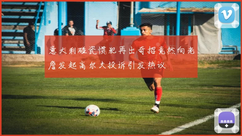 意大利碰瓷惯犯再出奇招竟然向老詹发起高尔夫投诉引发热议