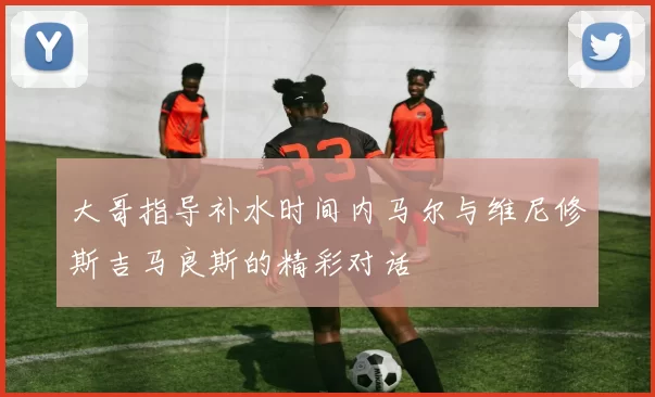 大哥指导补水时间内马尔与维尼修斯吉马良斯的精彩对话
