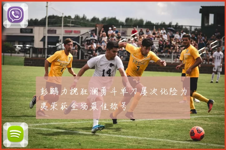 彭鹏力挽狂澜勇斗单刀屡次化险为夷荣获全场最佳称号