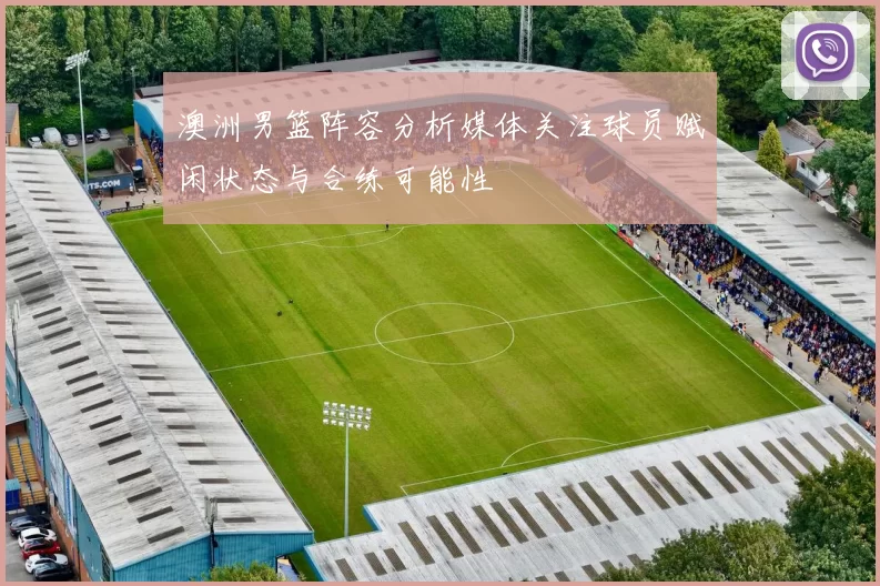 澳洲男篮阵容分析媒体关注球员赋闲状态与合练可能性