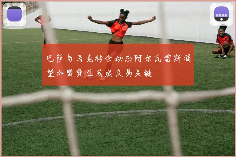巴萨与马竞转会动态阿尔瓦雷斯渴望加盟费兰或成交易关键